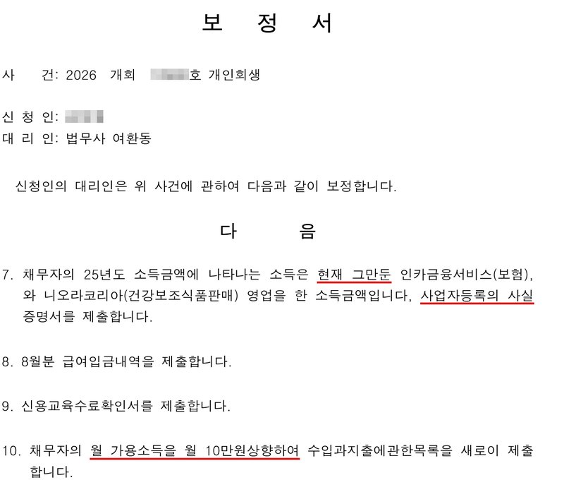 그 사건 사무소 보정서. 사건 2026 개회(번호 가림)호 개인회생, 신청인(이름 가림), 대리인 법무사 여환동. 7. 채무자의 25년도 소득금액에 나타나는 소득은 현재 그만둔 인카금융서비스(보험), 와 니오라코리아(건강보조식품판매) 영업을 한 소득금액입니다, 사업자등록의 사실증명서를 제출합니다. 8. 8월분 급여입금내역을 제출합니다. 9. 신용교육수료확인서를 제출합니다. 10. 채무자의 월 가용소득을 월 10만원상향하여 수입과지출에관한목록을 새로이 제출합니다.