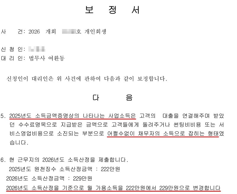 사무소가 낸 보정서. 사건 2026 개회(번호 가림)호 개인회생, 신청인(이름 가림), 대리인 법무사 여환동. 5. 2025년도 소득금액증명상의 나타나는 사업소득은 고객의 대출을 연결해주며 받았던 수수료명목으로 지급받은 금액으로 고객들에게 돌려주거나 썬팅비비용 또는 서비스영업비용으로 소진되는 부분으로 어쩔수없이 채무자의 소득으로 잡히는 형태였습니다. 6. 현 근무지의 2026년도 소득산정을 제출합니다. 2025년도 원천징수 소득산정금액 222만원, 2026년도 소득산정금액 229만원. 2026년도 소득산정을 기준으로 월 가용소득을 222만원에서 229만원으로 변경합니다.