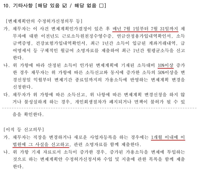 저희가 작성한 개인회생 변제계획안의 10. 기타사항(해당 있음). 변제계획안의 수정허가신청의무 등 — 가. 채무자는 변제계획인가결정이 있은 후 매년 7월 1일부터 7월 31일까지 이전년도 근로소득원천징수영수증, 연금산정용가입내역확인서, 소득금액증명, 건강보험가입내역확인서, 최근 1년간 소득이 입금된 계좌거래내역, 급여명세서 등을 제출하여 최근 1년간 월평균소득을 신고한다. 나. 그 소득이 인가된 변제계획에 기재된 소득 대비 10% 이상 증가한 경우 증가한 소득의 50% 이상을 변경신청일 다음 달부터 변제기간 종료일까지의 가용소득에 반영하는 변제계획 변경을 신청한다. 다. 신고나 변경신청을 하지 않거나 불성실하게 하면 개인회생절차가 폐지되거나 면책이 불허가될 수 있음을 확인한다. 이어서 이직 등 신고의무 — 가. 직장을 변경하거나 새로운 사업자등록을 하는 경우 1개월 이내에 법원에 그 사실을 신고하고 소명자료를 제출한다. 나. 소득이 증가하면 증가된 가용소득을 변제에 투입하는 변제계획안 수정허가신청서와 수입 및 지출에 관한 목록을 함께 제출한다. 두 쪽을 점선으로 이었다. 가릴 개인정보는 없다.