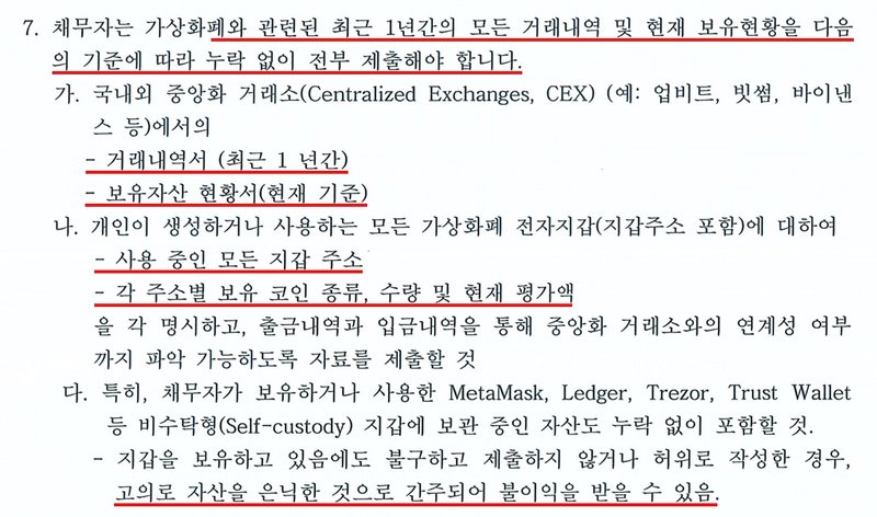 울산지방법원 보정권고 7항. 채무자는 가상화폐와 관련된 최근 1년간의 모든 거래내역 및 현재 보유현황을 누락 없이 전부 제출해야 한다. 가. 국내외 중앙화 거래소(업비트, 빗썸, 바이낸스 등)의 거래내역서(최근 1년간)와 보유자산 현황서(현재 기준). 나. 모든 가상화폐 전자지갑의 지갑 주소와 주소별 보유 코인 종류, 수량, 현재 평가액, 거래소와의 연계성. 다. MetaMask, Ledger, Trezor, Trust Wallet 등 비수탁형 지갑의 자산도 포함. 지갑을 보유하고도 제출하지 않거나 허위로 작성하면 고의로 자산을 은닉한 것으로 간주되어 불이익을 받을 수 있다.