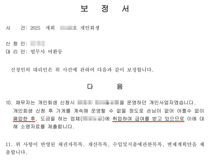 또 다른 사건 사무소 보정서. 사건 2025 개회(번호 가림)호 개인회생, 신청인(이름 가림), 대리인 법무사 여환동. 10. 채무자는 개인회생 신청시 음식점(상호 가림)을 운영하던 개인사업자였습니다. 개인회생 신청 후 가게를 계속해 운영할 수 없을 정도로 손님이 없어 어쩔수 없이 폐업한 후, 도금을 하는 업체(상호 가림)에 취업하여 급여를 받고 있으므로 이에 대해 소명자료를 제출합니다. 11. 위 사항이 반영된 채권자목록, 재산목록, 수입및지출에관한목록, 변제계획안을 제출합니다.