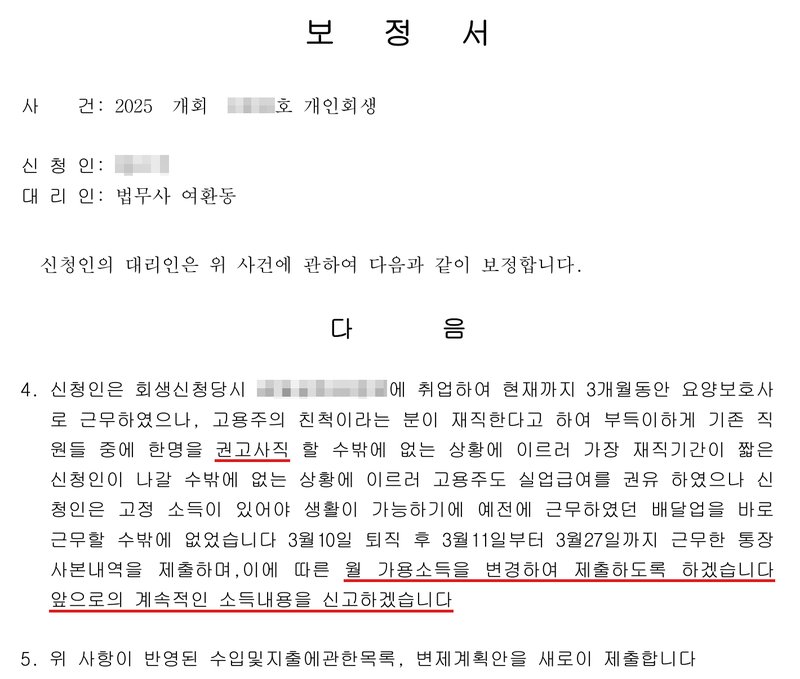 사무소가 낸 보정서. 사건 2025 개회(번호 가림)호 개인회생, 신청인(이름 가림), 대리인 법무사 여환동. 4. 신청인은 회생신청당시 요양원(상호 가림)에 취업하여 현재까지 3개월동안 요양보호사로 근무하였으나, 고용주의 친척이라는 분이 재직한다고 하여 부득이하게 기존 직원들 중에 한명을 권고사직 할 수밖에 없는 상황에 이르러 가장 재직기간이 짧은 신청인이 나갈 수밖에 없는 상황에 이르러 고용주도 실업급여를 권유 하였으나 신청인은 고정 소득이 있어야 생활이 가능하기에 예전에 근무하였던 배달업을 바로 근무할 수밖에 없었습니다. 3월10일 퇴직 후 3월11일부터 3월27일까지 근무한 통장사본내역을 제출하며, 이에 따른 월 가용소득을 변경하여 제출하도록 하겠습니다. 앞으로의 계속적인 소득내용을 신고하겠습니다. 5. 위 사항이 반영된 수입및지출에관한목록, 변제계획안을 새로이 제출합니다.