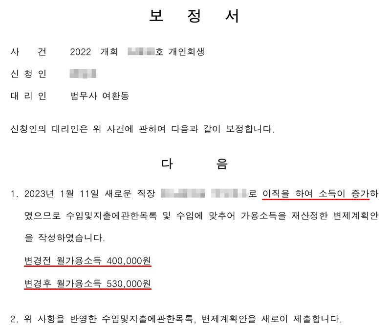 다른 사건 사무소 보정서. 사건 2022 개회(번호 가림)호 개인회생, 신청인(이름 가림), 대리인 법무사 여환동. 1. 2023년 1월 11일 새로운 직장 회사(상호 가림)로 이직을 하여 소득이 증가하였으므로 수입및지출에관한목록 및 수입에 맞추어 가용소득을 재산정한 변제계획안을 작성하였습니다. 변경전 월가용소득 400,000원, 변경후 월가용소득 530,000원. 2. 위 사항을 반영한 수입및지출에관한목록, 변제계획안을 새로이 제출합니다.