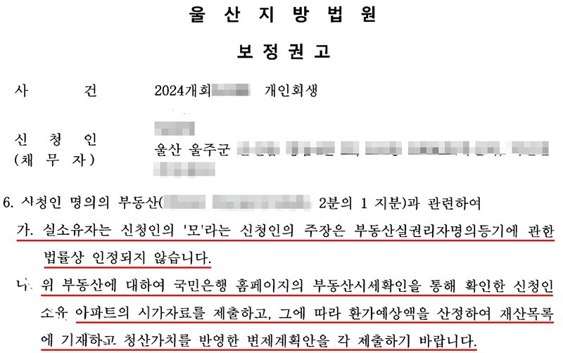 울산지방법원 회생위원의 개인회생 보정권고. 사건 2024개회 개인회생, 신청인(채무자), 울산 울주군 주소. 6. 신청인 명의의 부동산(아파트, 2분의 1 지분)과 관련하여 가. 실소유자는 신청인의 '모'라는 신청인의 주장은 부동산실권리자명의등기에 관한 법률상 인정되지 않습니다. 나. 위 부동산에 대하여 국민은행 홈페이지의 부동산시세확인을 통해 확인한 신청인 소유 아파트의 시가자료를 제출하고, 그에 따라 환가예상액을 산정하여 재산목록에 기재하고 청산가치를 반영한 변제계획안을 각 제출하기 바랍니다. 사건번호 숫자, 신청인 이름, 울주군 뒤 주소, 아파트 이름은 가렸다.