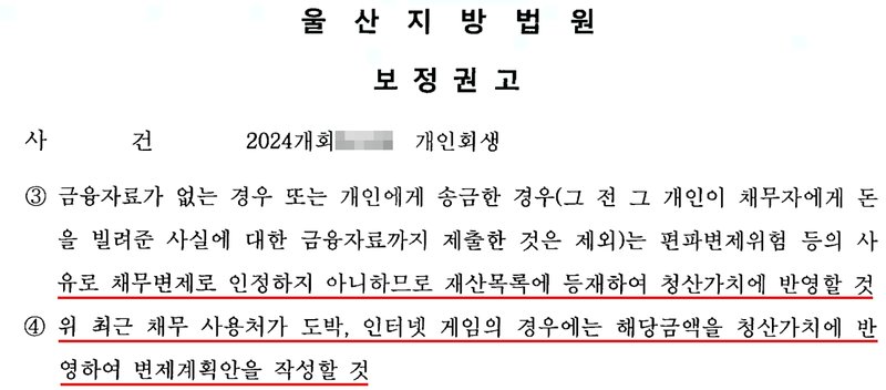 울산지방법원 회생위원의 개인회생 보정권고. 사건 2024개회 개인회생. ③ 금융자료가 없는 경우 또는 개인에게 송금한 경우(그 전 그 개인이 채무자에게 돈을 빌려준 사실에 대한 금융자료까지 제출한 것은 제외)는 편파변제위험 등의 사유로 채무변제로 인정하지 아니하므로 재산목록에 등재하여 청산가치에 반영할 것. ④ 위 최근 채무 사용처가 도박, 인터넷 게임의 경우에는 해당금액을 청산가치에 반영하여 변제계획안을 작성할 것. 사건번호 숫자는 가렸고, 신청인 이름과 주소가 있는 줄은 잘라 냈다.