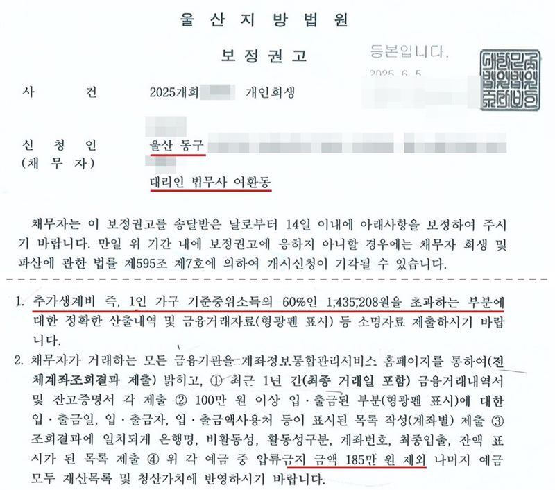 울산지방법원 회생위원이 개인회생 사건에서 낸 보정권고 첫 장. 신청인 주소의 시·구는 울산 동구, 대리인 법무사 여환동. 채무자는 이 보정권고를 송달받은 날로부터 14일 이내에 아래사항을 보정하라는 것, 응하지 않으면 채무자 회생 및 파산에 관한 법률 제595조 제7호에 의하여 개시신청이 기각될 수 있다는 것. 1. 추가생계비 즉, 1인 가구 기준중위소득의 60%인 1,435,208원을 초과하는 부분에 대한 정확한 산출내역 및 금융거래자료(형광펜 표시) 등 소명자료를 제출하라는 것. 2. 채무자가 거래하는 모든 금융기관을 계좌정보통합관리서비스 홈페이지를 통하여 밝히고 최근 1년간 금융거래내역서와 잔고증명서를 제출하고, 위 각 예금 중 압류금지 금액 185만 원을 제외한 나머지 예금을 모두 재산목록 및 청산가치에 반영하라는 것. 사건번호 숫자, 신청인 이름과 상세 주소, 법원주사보 이름은 가렸고, 가운데 적립금 납부 계좌 문단은 잘라 냈다.