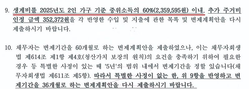 울산지방법원 회생위원이 개인회생 사건에서 낸 보정권고의 9항과 10항. 9. 생계비를 2025년도 2인 가구 기준 중위소득의 60%(2,359,595원) 이내, 추가 주거비 인정 금액 352,372원을 각 반영한 수입 및 지출에 관한 목록 및 변제계획안을 다시 제출하시기 바랍니다. 10. 채무자는 변제기간을 60개월로 하는 변제계획안을 제출하였으나, 이는 채무자회생법 제614조 제1항 제4호(청산가치 보장의 원칙)의 요건을 충족하기 위하여 필요한 경우 등 특별한 사정이 있는 때 5년의 범위 내에서 변제기간을 정할 수 있습니다(채무자회생법 제611조 제5항). 따라서 특별한 사정이 없는 한, 위 9항을 반영하고 변제기간을 36개월로 하는 변제계획안을 다시 제출하시기 바랍니다. 개인정보가 없는 부분만 잘라 냈다.