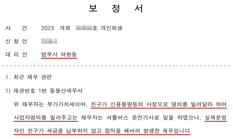 저희 사무소가 위 보정권고에 대해 낸 보정서. 대리인 법무사 여환동. 1. 최근 채무 관련. 1) 채권번호 1번 동울산세무서. 위 채무는 부가가치세이며, 친구가 신용불량 등의 사정으로 명의를 빌려달라 하여 사업자명의를 빌려주고는 채무자는 셔틀버스 운전기사로 일을 하였으나, 실제운영자인 친구가 세금을 납부하지 않고 잠적을 해버려 발생한 채무입니다. 사건번호 숫자와 신청인 이름은 가렸다.
