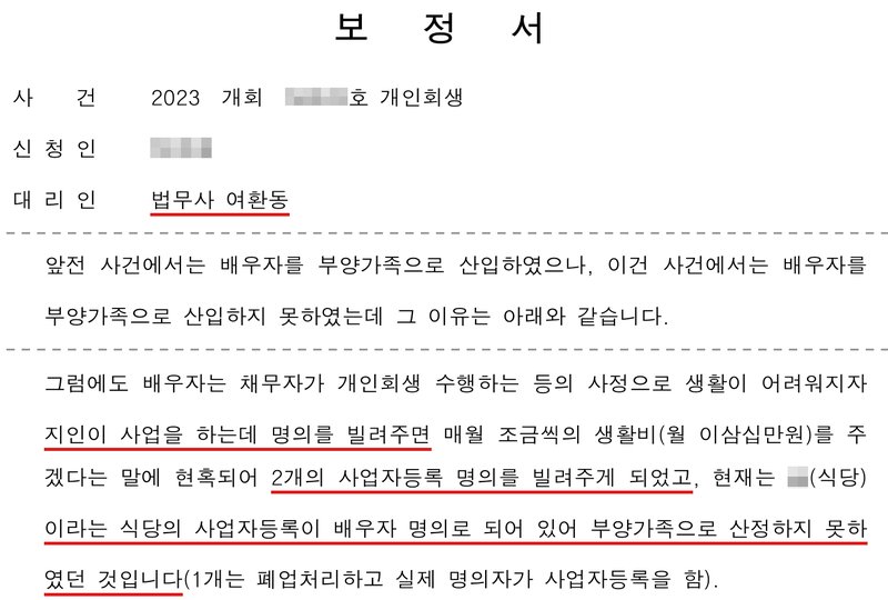 저희 사무소가 다른 개인회생 사건에서 낸 보정서. 대리인 법무사 여환동. 앞전 사건에서는 배우자를 부양가족으로 산입하였으나, 이건 사건에서는 배우자를 부양가족으로 산입하지 못하였는데 그 이유는 아래와 같습니다. 그럼에도 배우자는 채무자가 개인회생 수행하는 등의 사정으로 생활이 어려워지자 지인이 사업을 하는데 명의를 빌려주면 매월 조금씩의 생활비(월 이삼십만원)를 주겠다는 말에 현혹되어 2개의 사업자등록 명의를 빌려주게 되었고, 현재는 (식당)이라는 식당의 사업자등록이 배우자 명의로 되어 있어 부양가족으로 산정하지 못하였던 것입니다(1개는 폐업처리하고 실제 명의자가 사업자등록을 함). 사건번호 숫자, 신청인 이름, 식당 상호는 가렸다.