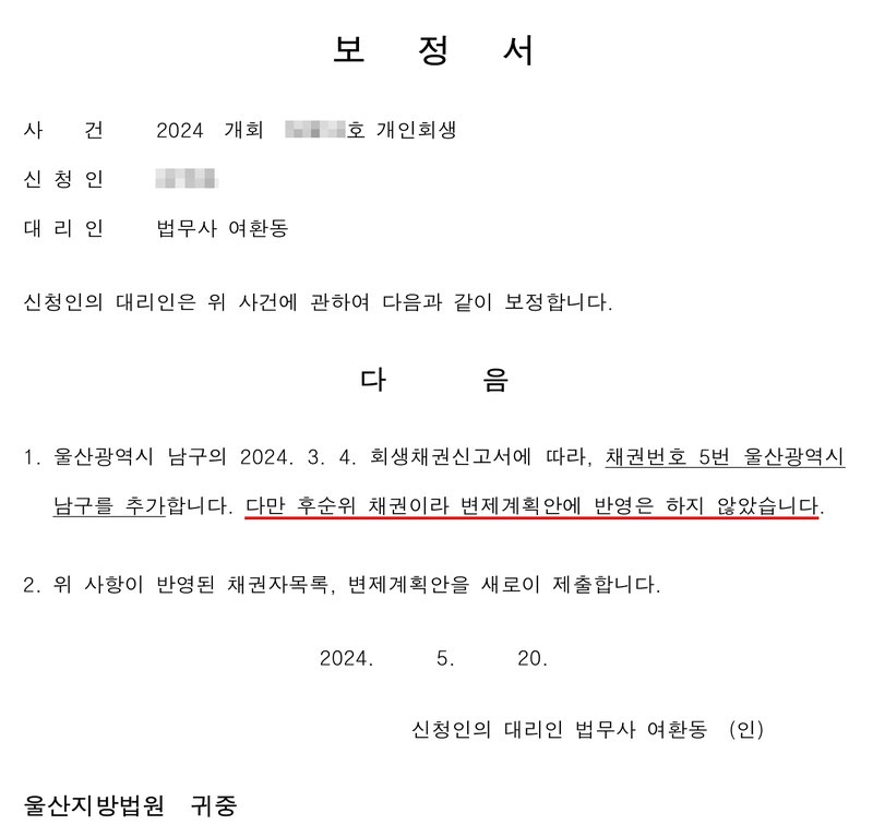 개인회생 보정서. 사건 2024 개회(번호 가림)호 개인회생, 신청인(이름 가림), 대리인 법무사 여환동. 다음 1. 울산광역시 남구의 2024. 3. 4. 회생채권신고서에 따라, 채권번호 5번 울산광역시 남구를 추가합니다. 다만 후순위 채권이라 변제계획안에 반영은 하지 않았습니다. 2. 위 사항이 반영된 채권자목록, 변제계획안을 새로이 제출합니다. 2024. 5. 20. 신청인의 대리인 법무사 여환동. 울산지방법원 귀중.