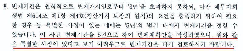 울산지방법원 회생위원 보정권고의 8항. 변제기간은 원칙적으로 변제개시일로부터 3년을 초과하지 못하되, 다만 채무자회생법 제614조 제1항 제4호(청산가치 보장의 원칙)의 요건을 충족하기 위하여 필요한 경우 등 특별한 사정이 있는 때에는 5년의 범위 내에서 변제기간을 정할 수 있습니다. 이 사건 변제기간을 5년으로 하여 변제계획안을 작성하였으나, 위와 같은 특별한 사정이 있다고 보기 어려우므로 변제기간을 다시 검토하시기 바랍니다. 개인정보가 없는 부분만 잘라 냈다.