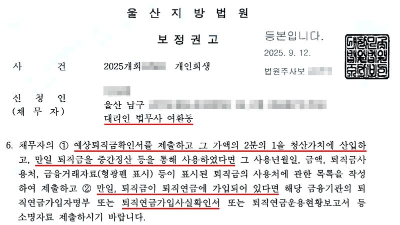 법원 보정권고. 사건번호 숫자·신청인 이름·주소·법원주사보 이름 가림. 6. 채무자의 ① 예상퇴직금확인서를 제출하고 그 가액의 2분의 1을 청산가치에 산입하고, 만일 퇴직금을 중간정산 등을 통해 사용하였다면 그 사용년월일, 금액, 퇴직금사용처, 금융거래자료(형광펜 표시) 등이 표시된 퇴직금의 사용처에 관한 목록을 작성하여 제출하고 ② 만일, 퇴직금이 퇴직연금에 가입되어 있다면 해당 금융기관의 퇴직연금가입자명부 또는 퇴직연금가입사실확인서 또는 퇴직연금운용현황보고서 등 소명자료 제출하시기 바랍니다.