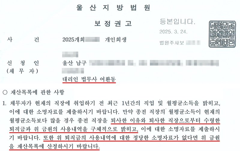 법원 보정권고. 사건번호 숫자·신청인 이름·주소·법원주사보 이름 가림. 재산목록에 관한 사항 1. 채무자가 현재의 직장에 취업하기 전 최근 1년간의 직업 및 월평균소득을 밝히고, 이에 대한 소명자료를 제출하시기 바랍니다. 만약 종전 직장의 월평균소득이 현재의 월평균소득보다 많을 경우 종전 직장을 퇴사한 이유와 퇴사한 직장으로부터 수령한 퇴직금과 위 금원의 사용내역을 구체적으로 밝히고, 이에 대한 소명자료를 제출하시기 바랍니다. 또한 위 퇴직금의 사용내역에 대한 정당한 소명자료가 없다면 위 금원을 재산목록에 산정하시기 바랍니다.