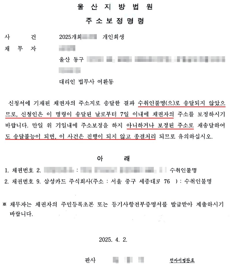 울산지방법원의 주소보정명령. 사건 2025개회 개인회생, 채무자, 울산 동구 주소, 대리인 법무사 여환동. 신청서에 기재된 채권자의 주소지로 송달한 결과 수취인불명(으)로 송달되지 않았으므로, 신청인은 이 명령이 송달된 날로부터 7일 이내에 채권자의 주소를 보정하시기 바랍니다. 만일 위 기일내에 주소보정을 하지 아니하거나 보정된 주소로 재송달하여도 송달불능이 되면, 이 사건은 진행이 되지 않고 종결처리 되므로 유의하십시오. 아래 1. 채권번호 2. 개인 채권자 : 수취인불명, 2. 채권번호 9. 삼성카드 주식회사(주소 : 서울 중구 세종대로 76) : 수취인불명. 채무자는 채권자의 주민등록초본 또는 등기사항전부증명서를 발급받아 제출하시기 바랍니다. 2025. 4. 2. 판사. 사건번호 숫자, 채무자 이름, 동구 뒤 주소, 개인 채권자의 이름과 주소, 판사 이름은 가렸고, 여백의 손글씨 메모는 지웠다.