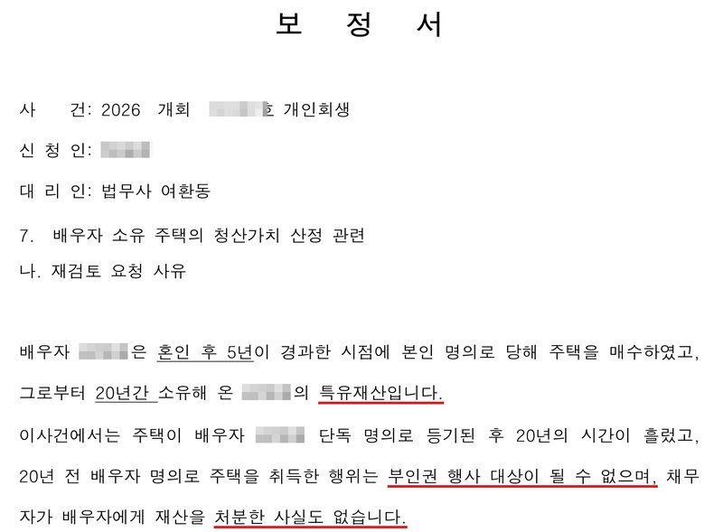 저희 사무소가 법원에 낸 보정서 일부. 사건번호 숫자·신청인 이름·배우자 이름 가림. 7. 배우자 소유 주택의 청산가치 산정 관련, 나. 재검토 요청 사유. 배우자는 혼인 후 5년이 경과한 시점에 본인 명의로 당해 주택을 매수하였고, 그로부터 20년간 소유해 온 배우자의 특유재산입니다. 이 사건에서는 주택이 배우자 단독 명의로 등기된 후 20년의 시간이 흘렀고, 20년 전 배우자 명의로 주택을 취득한 행위는 부인권 행사 대상이 될 수 없으며, 채무자가 배우자에게 재산을 처분한 사실도 없습니다.
