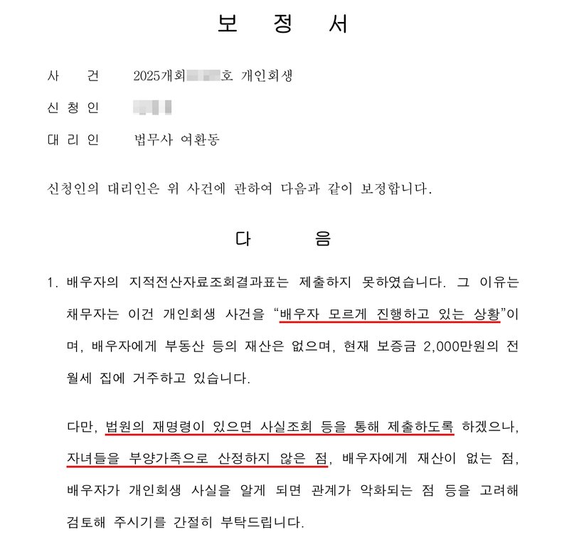 사무소가 낸 보정서. 사건 2025개회(번호 가림)호 개인회생, 신청인(이름 가림), 대리인 법무사 여환동. 1. 배우자의 지적전산자료조회결과표는 제출하지 못하였습니다. 그 이유는 채무자는 이건 개인회생 사건을 「배우자 모르게 진행하고 있는 상황」이며, 배우자에게 부동산 등의 재산은 없으며, 현재 보증금 2,000만원의 전월세 집에 거주하고 있습니다. 다만, 법원의 재명령이 있으면 사실조회 등을 통해 제출하도록 하겠으나, 자녀들을 부양가족으로 산정하지 않은 점, 배우자에게 재산이 없는 점, 배우자가 개인회생 사실을 알게 되면 관계가 악화되는 점 등을 고려해 검토해 주시기를 간절히 부탁드립니다.
