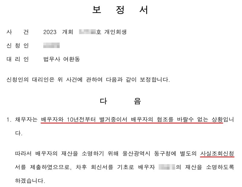다른 사건 사무소 보정서. 사건 2023 개회(번호 가림)호 개인회생, 신청인(이름 가림), 대리인 법무사 여환동. 1. 채무자는 배우자와 10년전부터 별거중이서 배우자의 협조를 바랄수 없는 상황입니다. 따라서 배우자의 재산을 소명하기 위해 울산광역시 동구청에 별도의 사실조회신청서를 제출하였으므로, 차후 회신서를 기초로 배우자(이름 가림)의 재산을 소명하도록 하겠습니다.