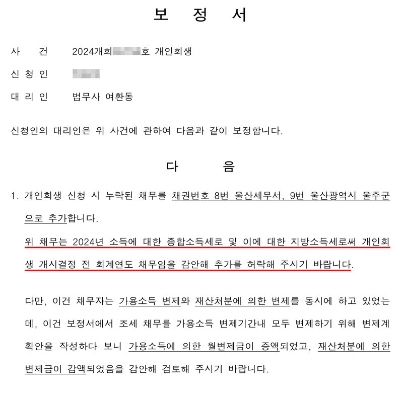 개인회생 사건 보정서. 사건 2024개회(번호 가림)호 개인회생, 신청인(이름 가림), 대리인 법무사 여환동. 신청인의 대리인은 위 사건에 관하여 다음과 같이 보정합니다. 다음 1. 개인회생 신청 시 누락된 채무를 채권번호 8번 울산세무서, 9번 울산광역시 울주군으로 추가합니다. 위 채무는 2024년 소득에 대한 종합소득세로 및 이에 대한 지방소득세로써 개인회생 개시결정 전 회계연도 채무임을 감안해 추가를 허락해 주시기 바랍니다. 다만, 이건 채무자는 가용소득 변제와 재산처분에 의한 변제를 동시에 하고 있었는데, 이건 보정서에서 조세 채무를 가용소득 변제기간내 모두 변제하기 위해 변제계획안을 작성하다 보니 가용소득에 의한 월변제금이 증액되었고, 재산처분에 의한 변제금이 감액되었음을 감안해 검토해 주시기 바랍니다.