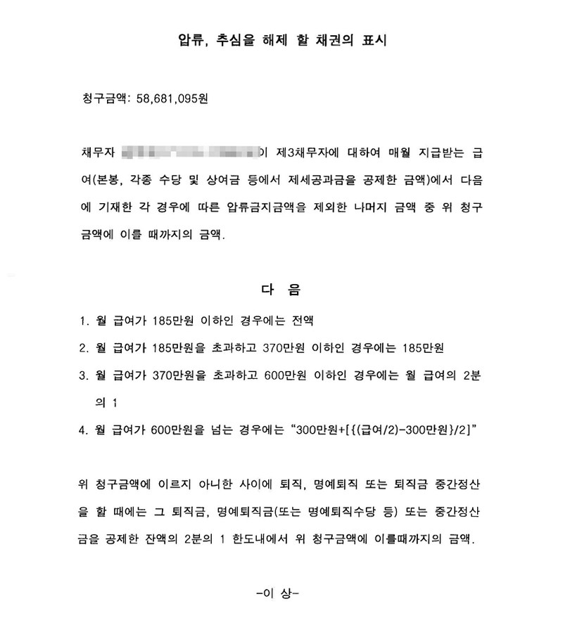 압류, 추심을 해제 할 채권의 표시. 청구금액, 채무자가 제3채무자에게서 매월 받는 급여(본봉·각종 수당·상여금에서 제세공과금을 뺀 금액) 가운데 압류금지금액을 뺀 나머지. 다음 1~4 — 월 급여 185만 원 이하는 전액, 185만~370만 원은 185만 원, 370만~600만 원은 2분의 1, 600만 원 넘으면 300만 원+[{(급여/2)-300만 원}/2]. 퇴직·명예퇴직·중간정산 때는 퇴직금 등에서 제세공과금을 뺀 잔액의 2분의 1 한도. 채무자 이름과 주민등록번호는 가렸다.