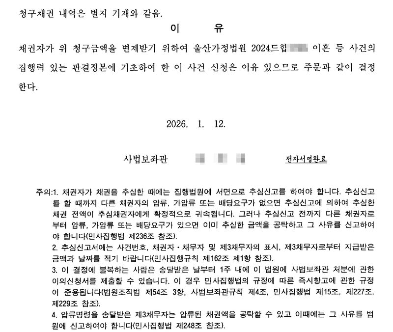 같은 결정의 둘째 장. 이유 — 채권자가 위 청구금액을 변제받기 위하여 울산가정법원 2024드합(번호 가림) 이혼 등 사건의 집행력 있는 판결정본에 기초하여 한 이 사건 신청은 이유 있으므로 주문과 같이 결정한다. 2026. 1. 12. 사법보좌관(이름 가림, 전자서명완료). 주의 1. 채권자가 채권을 추심한 때에는 집행법원에 서면으로 추심신고를 하여야 합니다. 추심신고를 할 때까지 다른 채권자의 압류, 가압류 또는 배당요구가 없으면 추심신고에 의하여 추심한 채권 전액이 추심채권자에게 확정적으로 귀속됩니다. 그러나 추심신고 전까지 다른 채권자로부터 압류, 가압류 또는 배당요구가 있으면 이미 추심한 금액을 공탁하고 그 사유를 신고하여야 합니다(민사집행법 제236조 참조). 2. 추심신고서에는 사건번호, 채권자·채무자 및 제3채무자의 표시, 제3채무자로부터 지급받은 금액과 날짜를 적기 바랍니다. 3. 이의신청 1주. 4. 제3채무자의 공탁(민사집행법 제248조).
