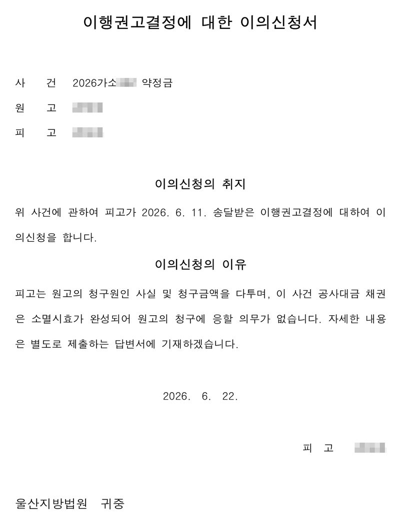 이행권고결정에 대한 이의신청서. 사건 2026가소(번호 가림) 약정금, 원고·피고(이름 가림). 이의신청의 취지 — 위 사건에 관하여 피고가 2026. 6. 11. 송달받은 이행권고결정에 대하여 이의신청을 합니다. 이의신청의 이유 — 피고는 원고의 청구원인 사실 및 청구금액을 다투며, 이 사건 공사대금 채권은 소멸시효가 완성되어 원고의 청구에 응할 의무가 없습니다. 자세한 내용은 별도로 제출하는 답변서에 기재하겠습니다. 2026. 6. 22. 피고(이름 가림). 울산지방법원 귀중.