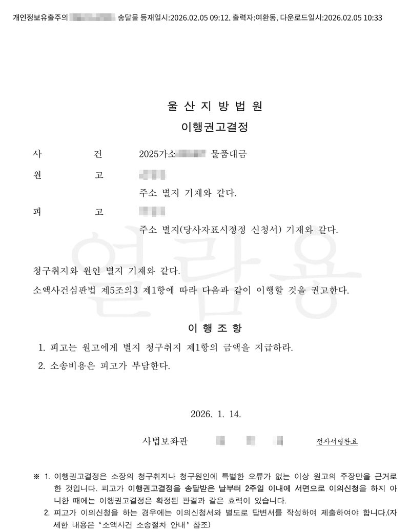 울산지방법원 이행권고결정. 사건 2025가소(번호 가림) 물품대금, 원고·피고(이름 가림), 주소 별지 기재와 같다. 청구취지와 원인 별지 기재와 같다. 소액사건심판법 제5조의3 제1항에 따라 다음과 같이 이행할 것을 권고한다. 이행조항 1. 피고는 원고에게 별지 청구취지 제1항의 금액을 지급하라. 2. 소송비용은 피고가 부담한다. 2026. 1. 14. 사법보좌관(이름 가림) 전자서명완료. ※ 1. 이행권고결정은 소장의 청구취지나 청구원인에 특별한 오류가 없는 이상 원고의 주장만을 근거로 한 것입니다. 피고가 이행권고결정을 송달받은 날부터 2주일 이내에 서면으로 이의신청을 하지 아니한 때에는 이행권고결정은 확정된 판결과 같은 효력이 있습니다. 2. 피고가 이의신청을 하는 경우에는 이의신청서와 별도로 답변서를 작성하여 제출하여야 합니다. 맨 위 제출자 이름은 가렸다.