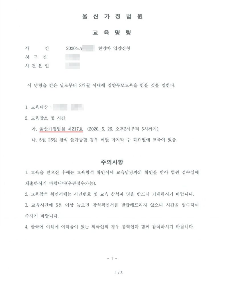 울산가정법원 교육명령. 사건 친양자 입양신청. 이 명령을 받은 날로부터 2개월 이내에 입양부모교육을 받을 것을 명한다. 1. 교육대상 2. 교육장소 및 시간 가. 울산가정법원 제217호(오후 2시부터 5시까지) 나. 참석 불가능할 경우 매달 마지막 주 화요일에 교육이 있음. 주의사항 1. 교육을 받은 후 교육참석 확인서에 교육담당자의 확인을 받아 법원 접수실에 제출 2. 확인서에 사건번호와 교육 참석자 명 기재 3. 5분 이상 늦으면 참석확인서를 발급하지 않음 4. 한국어 이해에 어려움이 있는 외국인은 통역인과 함께 참석. 이름과 주민등록번호(외국인등록번호), 주소 가운데 시·구·군 뒤의 자리, 등록기준지, 사건번호 숫자, 판사·법원주사 이름과 도장, 서명·도장, QR코드·발급번호·위변조 방지 바코드는 가렸다.