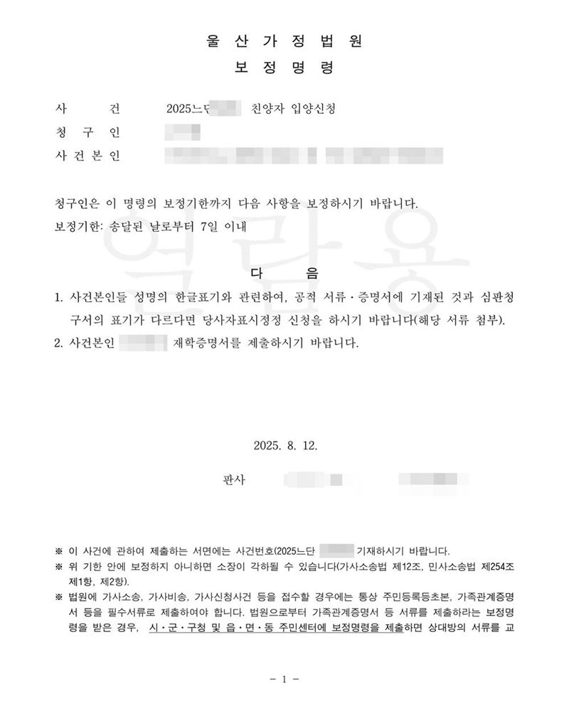 울산가정법원 보정명령. 사건 친양자 입양신청. 청구인은 이 명령의 보정기한까지 다음 사항을 보정하시기 바랍니다. 보정기한 송달된 날로부터 7일 이내. 1. 사건본인들 성명의 한글표기와 관련하여, 공적 서류·증명서에 기재된 것과 심판청구서의 표기가 다르다면 당사자표시정정 신청을 하시기 바랍니다(해당 서류 첨부). 2. 사건본인 재학증명서를 제출하시기 바랍니다. 이름과 주민등록번호(외국인등록번호), 주소 가운데 시·구·군 뒤의 자리, 등록기준지, 사건번호 숫자, 판사·법원주사 이름과 도장, 서명·도장, QR코드·발급번호·위변조 방지 바코드는 가렸다.