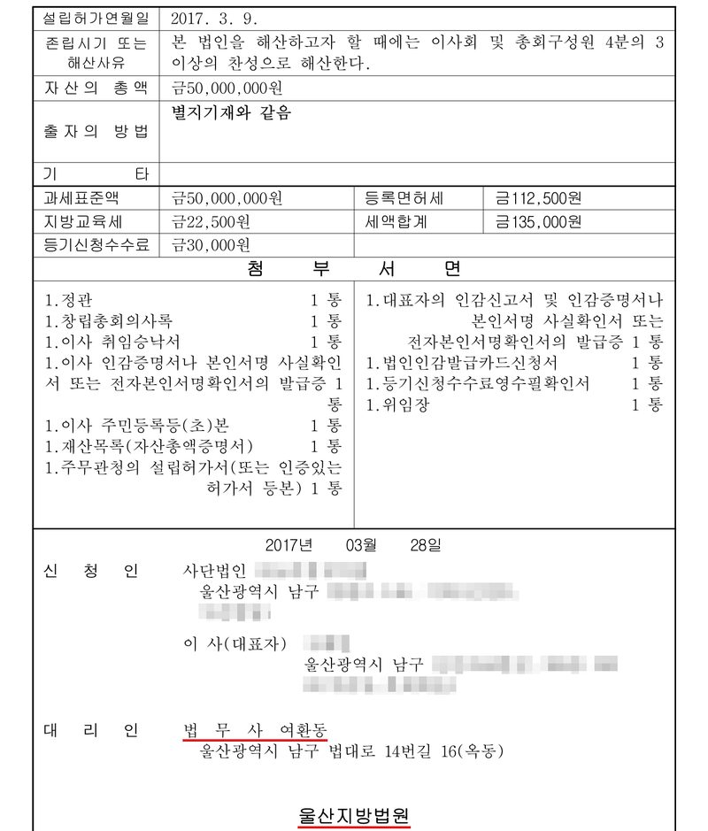 사단법인 설립등기신청서 둘째 장. 설립허가연월일 2017. 3. 9. 존립시기 또는 해산사유 — 본 법인을 해산하고자 할 때에는 이사회 및 총회구성원 4분의 3 이상의 찬성으로 해산한다. 자산의 총액 금50,000,000원. 출자의 방법 별지기재와 같음. 과세표준액 금50,000,000원, 등록면허세 금112,500원, 지방교육세 금22,500원, 세액합계 금135,000원, 등기신청수수료 금30,000원. 첨부서면 — 정관, 창립총회의사록, 이사 취임승낙서, 이사 인감증명서나 본인서명사실확인서, 이사 주민등록등(초)본, 재산목록(자산총액증명서), 주무관청의 설립허가서, 대표자의 인감신고서, 법인인감발급카드신청서, 등기신청수수료영수필확인서, 위임장. 2017년 03월 28일. 신청인 사단법인(이름 가림) 울산광역시 남구(뒷자리 가림), 이사(대표자, 이름·주소 가림). 대리인 법무사 여환동(빨간 밑줄) 울산광역시 남구 법대로 14번길 16(옥동). 울산지방법원(빨간 밑줄).