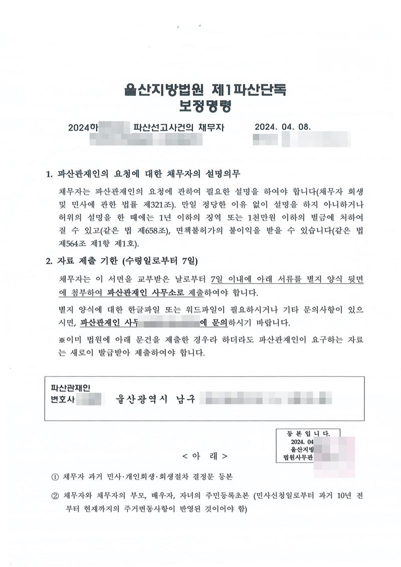 울산지방법원 제1파산단독 보정명령. 1. 파산관재인의 요청에 대한 채무자의 설명의무 — 채무자는 파산관재인의 요청에 관하여 필요한 설명을 하여야 하고(제321조), 정당한 이유 없이 설명을 하지 아니하거나 허위의 설명을 한 때에는 1년 이하의 징역 또는 1천만원 이하의 벌금에 처하여질 수 있고(제658조) 면책불허가의 불이익을 받을 수 있다(제564조 제1항 제1호)는 내용. 2. 자료 제출 기한 — 이 서면을 교부받은 날로부터 7일 이내에 아래 서류를 별지 양식 뒷면에 첨부하여 파산관재인 사무소로 제출하여야 하고, 이미 법원에 제출한 문건이라도 파산관재인이 요구하는 자료는 새로 발급받아 제출하여야 한다는 안내. 아래 목록에 과거 민사·개인회생·회생절차 결정문 등본, 채무자와 부모·배우자·자녀의 주민등록초본(과거 10년 주거변동 반영)이 있다. 관재인 사무소 전화번호도 가렸다. 채무자 이름·주민등록번호·주소·사건번호 숫자·판사와 법원사무관 이름·판사 도장·파산관재인 이름·QR코드·발급번호·위변조 방지 바코드는 가렸다.