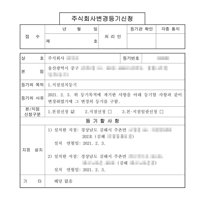 주식회사 변경등기신청서. 본점 울산광역시 중구(주소 뒷부분 가림). 등기의 목적 1. 지점설치등기. 등기의 사유 2021. 2. 3. 등기할 사항 지점 설치 — 1) 설치한 지점 경상남도 김해시 주촌면(주소·시설 이름 가림) (김해 ○○점), 설치 연월일 2021. 2. 3. 2) 설치한 지점 경상남도 김해시 주촌면(주소·시설 이름 가림) (김해 ○○점), 설치 연월일 2021. 2. 3.