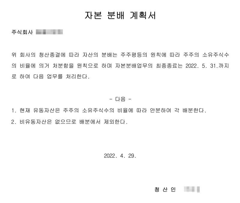 자본 분배 계획서. 위 회사의 청산종결에 따라 자산의 분배는 주주평등의 원칙에 따라 주주의 소유주식수의 비율에 의거 처분함을 원칙으로 하며 자본분배업무의 최종종료는 2022. 5. 31.까지로 하여 다음 업무를 처리한다. 1. 현재 유동자산은 주주의 소유주식수의 비율에 따라 안분하여 각 배분한다. 2. 비유동자산은 없으므로 배분에서 제외한다. 2022. 4. 29. 청산인(이름 가림).