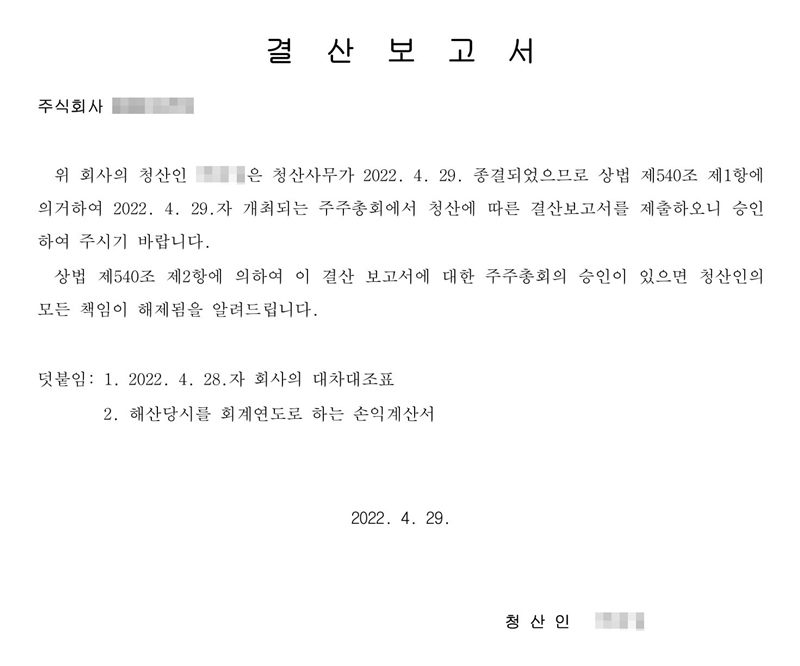 결산보고서. 위 회사의 청산인은 청산사무가 2022. 4. 29. 종결되었으므로 상법 제540조 제1항에 의거하여 2022. 4. 29.자 개최되는 주주총회에서 청산에 따른 결산보고서를 제출하오니 승인하여 주시기 바랍니다. 상법 제540조 제2항에 의하여 이 결산보고서에 대한 주주총회의 승인이 있으면 청산인의 모든 책임이 해제됨을 알려드립니다. 덧붙임 1. 2022. 4. 28.자 회사의 대차대조표 2. 해산 당시를 회계연도로 하는 손익계산서. 회사·청산인 이름은 가렸다.