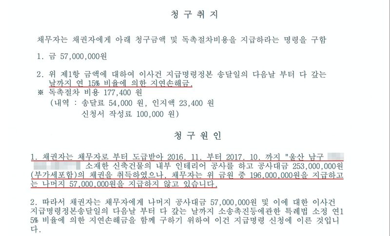 지급명령 청구취지와 청구원인. 1. 금 57,000,000원. 2. 위 제1항 금액에 대하여 이사건 지급명령정본 송달일의 다음날 부터 다 갚는 날까지 연 15% 비율에 의한 지연손해금. 독촉절차 비용 177,400원(송달료 54,000원, 인지액 23,400원, 신청서 작성료 100,000원). 청구원인 1. 채권자는 채무자로 부터 도급받아 2016. 11. 부터 2017. 10. 까지 "울산 남구(나머지 지번 가림)" 소재한 신축건물의 내부 인테리어 공사를 하고 공사대금 253,000,000원(부가세포함)의 채권을 취득하였으나, 채무자는 위 금원 중 196,000,000원을 지급하고는 나머지 57,000,000원을 지급하지 않고 있습니다. 연 15% 줄과 청구원인 1항 네 줄에 빨간 밑줄.