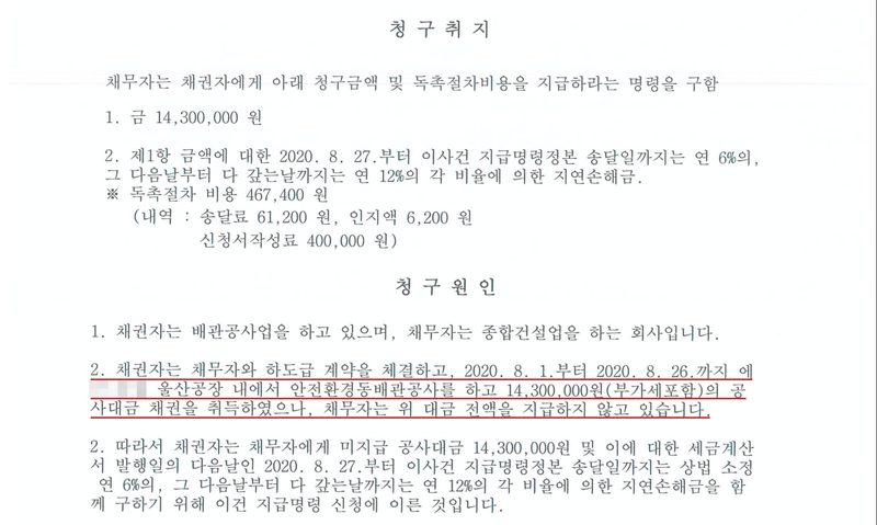 지급명령 청구취지와 청구원인. 채무자는 채권자에게 아래 청구금액 및 독촉절차비용을 지급하라는 명령을 구함. 1. 금 14,300,000원. 2. 제1항 금액에 대한 2020. 8. 27.부터 이사건 지급명령정본 송달일까지는 연 6%의, 그 다음날부터 다 갚는날까지는 연 12%의 각 비율에 의한 지연손해금. 독촉절차 비용 467,400원(송달료 61,200원, 인지액 6,200원, 신청서작성료 400,000원). 청구원인 1. 채권자는 배관공사업을 하고 있으며, 채무자는 종합건설업을 하는 회사입니다. 2. 채권자는 채무자와 하도급 계약을 체결하고, 2020. 8. 1.부터 2020. 8. 26.까지 (원청 이름 가림) 울산공장 내에서 안전환경동배관공사를 하고 14,300,000원(부가세포함)의 공사대금 채권을 취득하였으나, 채무자는 위 대금 전액을 지급하지 않고 있습니다. 하도급 계약과 공사 내용 세 줄에 빨간 밑줄.