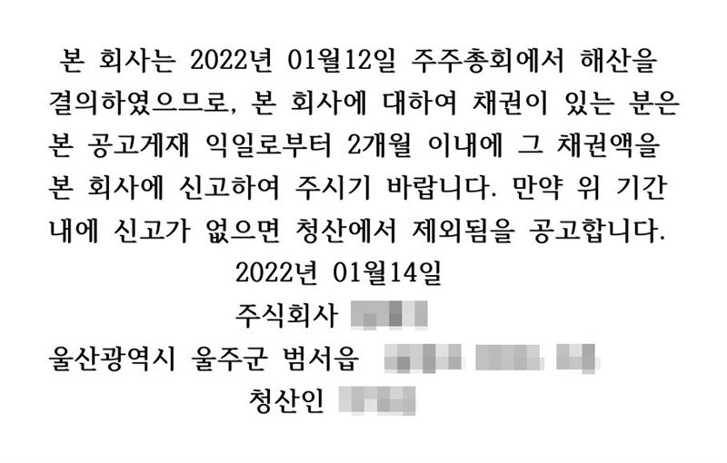 신문 공고문. 본 회사는 2022년 01월 12일 주주총회에서 해산을 결의하였으므로, 본 회사에 대하여 채권이 있는 분은 본 공고게재 익일로부터 2개월 이내에 그 채권액을 본 회사에 신고하여 주시기 바랍니다. 만약 위 기간 내에 신고가 없으면 청산에서 제외됨을 공고합니다. 2022년 01월 14일 주식회사(이름 가림) 울산(주소 가림) 청산인(이름 가림).