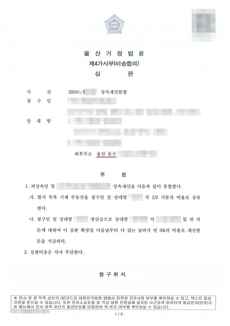 울산가정법원 제4가사부(비송합의) 심판. 사건 상속재산분할, 청구인, 상대방들(주소를 알 수 없는 상대방은 최후주소 울산 동구). 주문 1. 피상속인 망인의 상속재산을 다음과 같이 분할한다. 가. 별지 목록 기재 부동산을 청구인 및 상대방 한 명이 각 1/2 지분의 비율로 공유한다. 나. 청구인 및 그 상대방은 정산금으로 다른 상대방에게 각 금액 및 이에 대하여 이 심판 확정일 다음날부터 다 갚는 날까지 연 5%의 비율로 계산한 돈을 지급하라. 2. 심판비용은 각자 부담한다. 정산금 금액도 가렸다. 이름과 주민등록번호(외국인등록번호), 주소 가운데 시·구·군 뒤의 자리, 등록기준지, 사건번호 숫자, 판사·법원주사 이름과 도장, 서명·도장, QR코드·발급번호·위변조 방지 바코드는 가렸다.