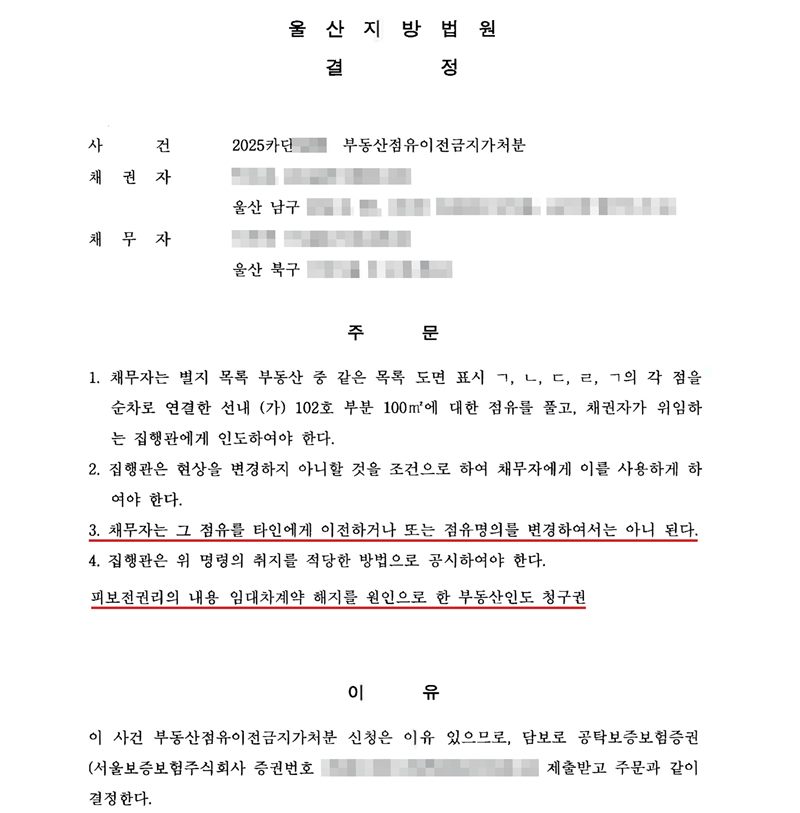 울산지방법원 결정. 사건 2025카단(번호 가림) 부동산점유이전금지가처분. 채권자·채무자 이름과 주민등록번호, 구 뒤의 주소 가림. 주문 1. 채무자는 별지 목록 부동산 중 같은 목록 도면 표시 ㄱ, ㄴ, ㄷ, ㄹ, ㄱ의 각 점을 순차로 연결한 선내 (가) 102호 부분 100㎡에 대한 점유를 풀고, 채권자가 위임하는 집행관에게 인도하여야 한다. 2. 집행관은 현상을 변경하지 아니할 것을 조건으로 하여 채무자에게 이를 사용하게 하여야 한다. 3. 채무자는 그 점유를 타인에게 이전하거나 또는 점유명의를 변경하여서는 아니 된다. 4. 집행관은 위 명령의 취지를 적당한 방법으로 공시하여야 한다. 피보전권리의 내용 임대차계약 해지를 원인으로 한 부동산인도 청구권. 이유 이 사건 부동산점유이전금지가처분 신청은 이유 있으므로, 담보로 공탁보증보험증권(서울보증보험주식회사 증권번호 가림)을 제출받고 주문과 같이 결정한다. 이름, 주민등록번호, 주소, 증권번호, QR코드, 발급번호와 사건번호 뒷자리는 가렸다. 주문 3항(점유 이전 금지)과 피보전권리 줄에 빨간 밑줄.