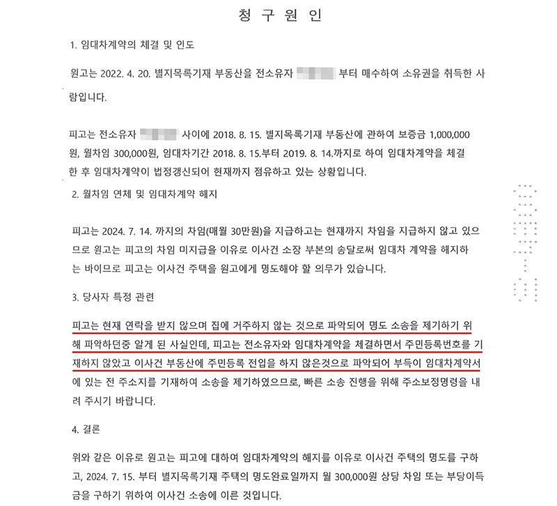 청구원인. 1. 임대차계약의 체결 및 인도 — 원고는 2022. 4. 20. 별지목록기재 부동산을 전소유자(이름 가림)로부터 매수하여 소유권을 취득한 사람입니다. 피고는 전소유자와 사이에 2018. 8. 15. 별지목록기재 부동산에 관하여 보증금 1,000,000원, 월차임 300,000원, 임대차기간 2018. 8. 15.부터 2019. 8. 14.까지로 하여 임대차계약을 체결한 후 임대차계약이 법정갱신되어 현재까지 점유하고 있는 상황입니다. 2. 월차임 연체 및 임대차계약 해지 — 피고는 2024. 7. 14.까지의 차임(매월 30만원)을 지급하고는 현재까지 차임을 지급하지 않고 있으므로 원고는 피고의 차임 미지급을 이유로 이 사건 소장 부본의 송달로써 임대차 계약을 해지하는 바이므로 피고는 이 사건 주택을 원고에게 명도해야 할 의무가 있습니다. 3. 당사자 특정 관련 — 피고는 현재 연락을 받지 않으며 집에 거주하지 않는 것으로 파악되어 명도 소송을 제기하기 위해 파악하던 중 알게 된 사실인데, 피고는 전소유자와 임대차계약을 체결하면서 주민등록번호를 기재하지 않았고 이 사건 부동산에 주민등록 전입을 하지 않은 것으로 파악되어(빨간 밑줄) 부득이 임대차계약서에 있는 전 주소지를 기재하여 소송을 제기하였으므로, 빠른 소송 진행을 위해 주소보정명령을 내려 주시기 바랍니다. 4. 결론. 전소유자 이름과 발급번호는 가렸다.
