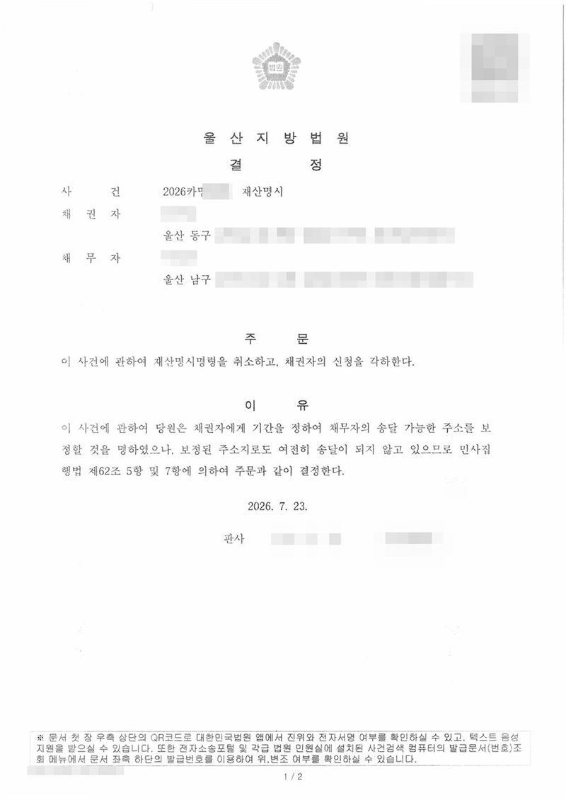 울산지방법원 결정. 사건 재산명시, 채권자 울산 동구, 채무자 울산 남구. 주문 이 사건에 관하여 재산명시명령을 취소하고 채권자의 신청을 각하한다. 이유 — 이 사건에 관하여 당원은 채권자에게 기간을 정하여 채무자의 송달 가능한 주소를 보정할 것을 명하였으나 보정된 주소지로도 여전히 송달이 되지 않고 있으므로 민사집행법 제62조 제5항 및 제7항에 의하여. 채권자·채무자·제3채무자의 이름(상호)과 주민·법인등록번호, 주소 가운데 시·구·군 뒤의 자리, 사건번호 숫자, 사법보좌관·법원주사 이름과 도장, 계좌번호, QR코드·발급번호·위변조 방지 바코드는 가렸다.