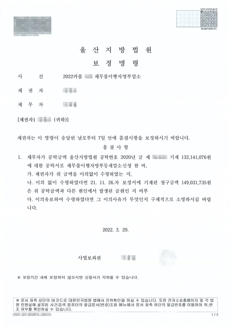 울산지방법원 보정명령. 사건 채무불이행자명부말소, 채권자에게 이 명령이 송달된 날부터 7일 안에 흠결사항을 보정하시기 바랍니다. 1. 채무자가 공탁금액 울산지방법원 공탁번호 기재 금액에 대한 공탁서로 채무불이행자명부등재말소신청을 한 바 가. 채권자가 위 금액을 이의없이 수령하였는지 나. 이의 없이 수령하였다면 보정서에 기재된 청구금액은 위 공탁금액과 다른 원인에서 발생된 금원인지 여부 다. 이의유보하여 수령하였다면 그 이의사유가 무엇인지 구체적으로 소명하시기 바랍니다. 채권자·채무자·제3채무자의 이름(상호)과 주민·법인등록번호, 주소 가운데 시·구·군 뒤의 자리, 사건번호 숫자, 사법보좌관·법원주사 이름과 도장, 계좌번호, QR코드·발급번호·위변조 방지 바코드는 가렸다.