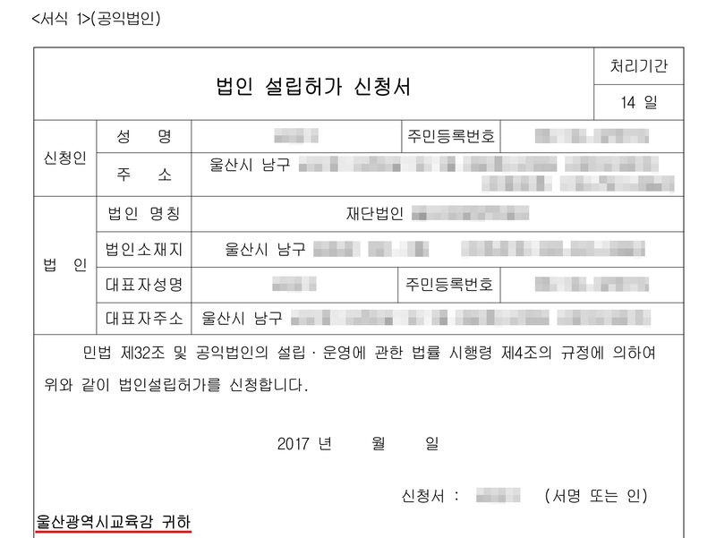 <서식 1>(공익법인) 법인 설립허가 신청서. 처리기간 14일. 신청인 성명·주민등록번호(가림), 주소 울산시 남구(뒷자리 가림). 법인 명칭 재단법인(이름 가림), 법인소재지 울산시 남구(뒷자리·전화번호 가림), 대표자 성명·주민등록번호·주소(가림). 민법 제32조 및 공익법인의 설립·운영에 관한 법률 시행령 제4조의 규정에 의하여 위와 같이 법인설립허가를 신청합니다. 2017년. 신청서 :(이름 가림) (서명 또는 인). 울산광역시교육감 귀하(빨간 밑줄).
