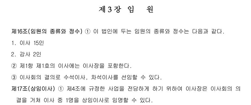 정관 제3장 임원. 제16조(임원의 종류와 정수) ① 이 법인에 두는 임원의 종류와 정수는 다음과 같다. 1. 이사 15인 2. 감사 2인 ② 제1항 제1호의 이사에는 이사장을 포함한다. ③ 이사회의 결의로 수석이사, 차석이사를 선임할 수 있다. 제17조(상임이사) ① 제4조에 규정한 사업을 전담하게 하기 위하여 이사장은 이사회의 의결을 거쳐 이사 중 1명을 상임이사로 임명할 수 있다.