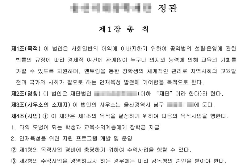 재단 정관(이름 가림). 제1장 총칙. 제1조(목적) 이 법인은 사회일반의 이익에 이바지하기 위하여 공익법의 설립·운영에 관한 법률의 규정에 따라 경제적 여건에 관계없이 누구나 의지와 능력에 의해 교육의 기회를 가질 수 있도록 지원하며, 멘토링을 통한 장학생의 체계적인 관리로 지역사회의 교육발전과 국가와 사회가 필요로 하는 인재육성 발전에 기여함을 목적으로 한다. 제2조(명칭) 재단법인(이름 가림). 제3조(사무소의 소재지) 이 법인의 사무소는 울산광역시 남구(뒷자리 가림)에 둔다. 제4조(사업) ① 1. 타의 모범이 되는 학생과 교육소외계층에게 장학금 지급 2. 인재육성을 위한 지원 프로그램 개발 및 운영 ② 제1항의 목적사업 경비에 충당하기 위하여 수익사업을 행할 수 있다. ③ 제2항의 수익사업을 경영하고자 하는 경우에는 미리 감독청의 승인을 받아야 한다.