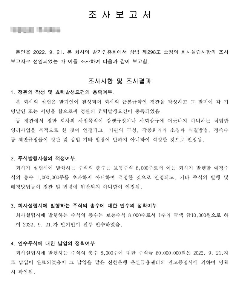 조사보고서. 본인은 2022. 9. 21. 본 회사의 발기인총회에서 상법 제298조 소정의 회사설립사항의 조사보고자로 선임되었는 바 이를 조사하여 다음과 같이 보고함. 조사사항 및 조사결과 1. 정관의 작성 및 효력발생요건의 충족여부 2. 주식발행사항의 적정여부 — 설립시 발행 주식 보통주식 8,000주, 발행예정주식 1,000,000주 3. 인수의 정확여부 — 1주의 금액 금10,000원, 발기인이 전부 인수 4. 납입의 정확여부 — 주식금 80,000,000원은 2022. 9. 21.자로 납입이 완료되었음이 그 납입을 맡은 신한은행 온산금융센터의 잔고증명서에 의하여 명확히 확인됨. 회사 이름은 가렸다.