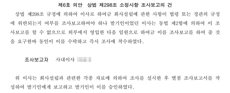 다른 회사의 발기인회 의사록 제6호 의안 상법 제298조 소정사항 조사보고의 건. 이사로 하여금 조사보고하여야 하나 발기인이었던 이사는 동법 제2항에 의하여 이 조사보고를 할 수 없으므로 외부에서 영입한 다음 임원으로 하여금 조사보고를 하여 줄 것을 요구한바 동인이 이를 수락하고 즉시 조사에 착수하였다. 조사보고자 사내이사(이름 가림). 위 이사는 별첨 조사보고서를 작성하여 발기인에게 보고하고 발기인이 이를 승인하였다.