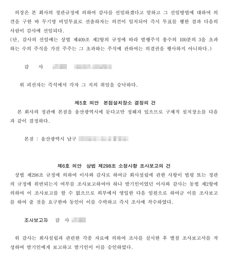 같은 의사록의 이어지는 장. 제4호 의안 감사 선임의 건 — 감사 선임(이름·주민등록번호 가림). 제5호 의안 본점설치장소 결정의 건 — 본점 울산광역시 남구. 제6호 의안 상법 제298조 소정사항 조사보고의 건 — 상법 제298조 규정에 의하여 이사와 감사로 하여금 회사설립에 관한 사항이 법령 또는 정관의 규정에 위반되는지 여부를 조사보고하여야 하나 발기인이었던 이사와 감사는 동법 제2항에 의하여 이 조사보고를 할 수 없으므로 외부에서 영입한 다음 임원으로 하여금 이를 조사보고를 하여 줄 것을 요구한바 동인이 이를 수락하고 즉시 조사에 착수하였다. 조사보고자 감사. 위 감사는 별첨 조사보고서를 작성하여 발기인에게 보고하고 발기인이 이를 승인하였다.