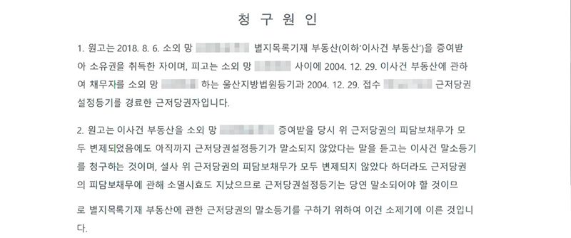 청구원인. 1. 원고는 2018. 8. 6. 소외 망인(이름 가림)으로부터 별지목록기재 부동산을 증여받아 소유권을 취득한 자이며, 피고는 소외 망인과 사이에 2004. 12. 29. 이사건 부동산에 관하여 채무자를 소외 망인으로 하는 울산지방법원등기과 2004. 12. 29. 접수 근저당권설정등기를 경료한 근저당권자입니다. 2. 원고는 증여받을 당시 위 근저당권의 피담보채무가 모두 변제되었음에도 아직까지 근저당권설정등기가 말소되지 않았다는 말을 듣고는 이사건 말소등기를 청구하는 것이며, 설사 피담보채무가 모두 변제되지 않았다 하더라도 근저당권의 피담보채무에 관해 소멸시효도 지났으므로 근저당권설정등기는 당연 말소되어야 할 것.