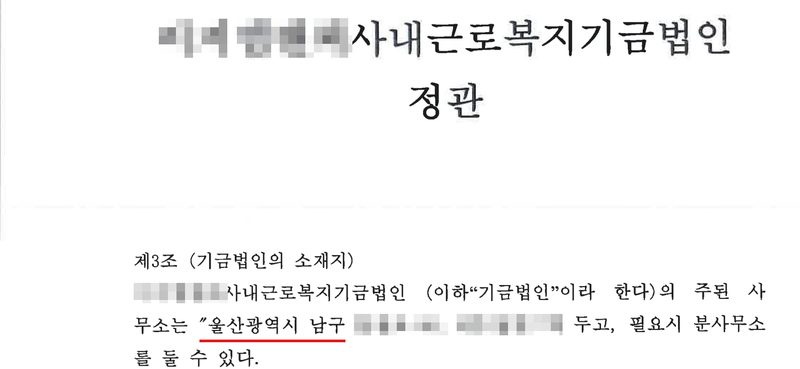 사내근로복지기금법인 정관(이름 가림). 제3조(기금법인의 소재지) (이름 가림)사내근로복지기금법인 (이하 「기금법인」이라 한다)의 주된 사무소는 「울산광역시 남구(빨간 밑줄, 뒷자리 가림)」에 두고, 필요시 분사무소를 둘 수 있다. 제목과 제3조만 남기고 사이는 잘라 냈다.
