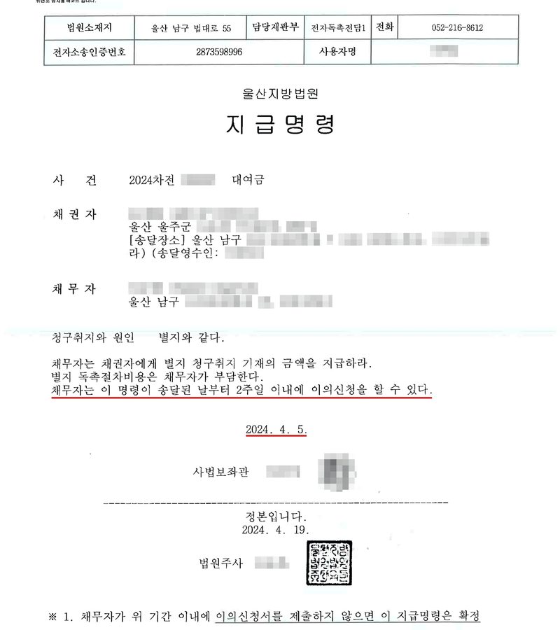 울산지방법원 지급명령. 법원소재지 울산 남구 법대로 55, 담당재판부 전자독촉전담1, 전화 052-216-8612. 사건 2024차전(번호 가림) 대여금. 채권자(이름·주민등록번호·주소 가림), 송달장소(가림). 채무자(이름·주민등록번호 가림) 울산 남구(나머지 주소 가림). 청구취지와 원인 별지와 같다. 채무자는 채권자에게 별지 청구취지 기재의 금액을 지급하라. 채무자는 이 명령이 송달된 날부터 2주일 이내에 이의신청을 할 수 있다. 2024. 4. 5. 사법보좌관(이름·직인 가림). 정본입니다 2024. 4. 19. 법원주사(이름 가림). ※ 채무자가 위 기간 이내에 이의신청서를 제출하지 않으면 이 지급명령은 확정. 2주일 이의신청 문장과 발령일에 빨간 밑줄.